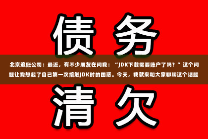 北京追账公司：最近，有不少朋友在问我：“JDK下载需要账户了吗？”这个问题让我想起了自己第一次接触JDK时的困惑。今天，我就来和大家聊聊这个话题，希望能帮助到正在为这个问题烦恼的你。