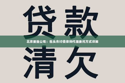 北京要账公司：包头市讨债律师代理委托方式详解