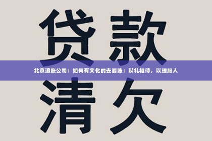北京追账公司：如何有文化的去要账：以礼相待，以理服人