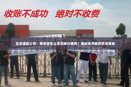 北京追账公司：催收要怎么拿到银行案件？揭秘高效案件获取策略